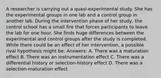 A researcher is carrying out a quasi-experimental study. She has the experimental groups in one lab and a control group in another lab. During the intervention phase of her study, the control school has a small fire that forces participants to leave the lab for one hour. She finds huge differences between the experimental and control groups after the study is completed. While there could be an effect of her intervention, a possible rival hypothesis might be: Answers: A. There was a maturation effect B. There was an instrumentation effect C. There was a differential history or selection-history effect D. There was a selection-maturation effect