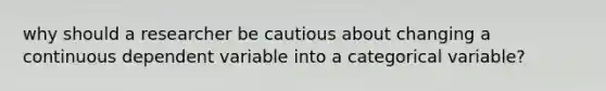 why should a researcher be cautious about changing a continuous dependent variable into a categorical variable?
