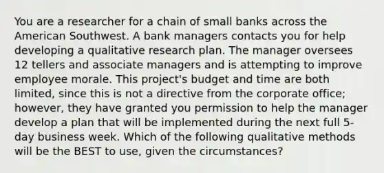 You are a researcher for a chain of small banks across the American Southwest. A bank managers contacts you for help developing a qualitative research plan. The manager oversees 12 tellers and associate managers and is attempting to improve employee morale. This project's budget and time are both limited, since this is not a directive from the corporate office; however, they have granted you permission to help the manager develop a plan that will be implemented during the next full 5-day business week. Which of the following qualitative methods will be the BEST to use, given the circumstances?