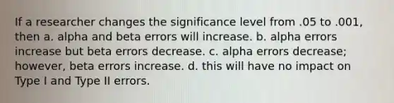 If a researcher changes the significance level from .05 to .001, then a. alpha and beta errors will increase. b. alpha errors increase but beta errors decrease. c. alpha errors decrease; however, beta errors increase. d. this will have no impact on Type I and Type II errors.