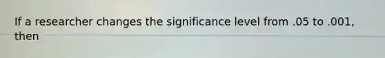 If a researcher changes the significance level from .05 to .001, then