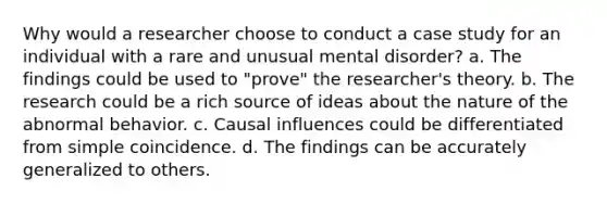 Why would a researcher choose to conduct a case study for an individual with a rare and unusual mental disorder? a. The findings could be used to "prove" the researcher's theory. b. The research could be a rich source of ideas about the nature of the abnormal behavior. c. Causal influences could be differentiated from simple coincidence. d. The findings can be accurately generalized to others.