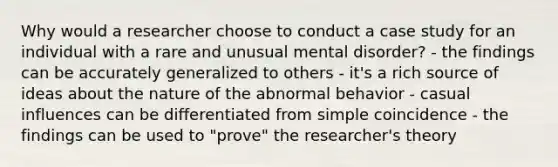 Why would a researcher choose to conduct a case study for an individual with a rare and unusual mental disorder? - the findings can be accurately generalized to others - it's a rich source of ideas about the nature of the abnormal behavior - casual influences can be differentiated from simple coincidence - the findings can be used to "prove" the researcher's theory