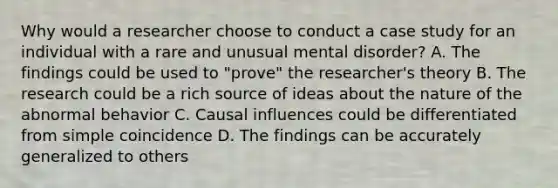 Why would a researcher choose to conduct a case study for an individual with a rare and unusual mental disorder? A. The findings could be used to "prove" the researcher's theory B. The research could be a rich source of ideas about the nature of the abnormal behavior C. Causal influences could be differentiated from simple coincidence D. The findings can be accurately generalized to others