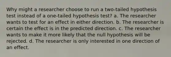 Why might a researcher choose to run a two-tailed hypothesis test instead of a one-tailed hypothesis test? a. The researcher wants to test for an effect in either direction. b. The researcher is certain the effect is in the predicted direction. c. The researcher wants to make it more likely that the null hypothesis will be rejected. d. The researcher is only interested in one direction of an effect.