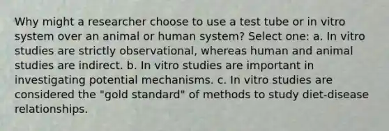 Why might a researcher choose to use a test tube or in vitro system over an animal or human system? Select one: a. In vitro studies are strictly observational, whereas human and animal studies are indirect. b. In vitro studies are important in investigating potential mechanisms. c. In vitro studies are considered the "gold standard" of methods to study diet-disease relationships.