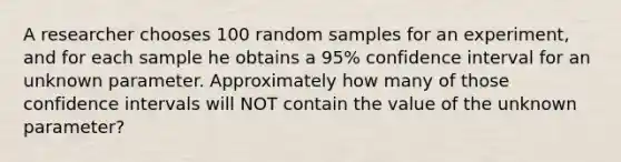 A researcher chooses 100 random samples for an experiment, and for each sample he obtains a 95% confidence interval for an unknown parameter. Approximately how many of those confidence intervals will NOT contain the value of the unknown parameter?