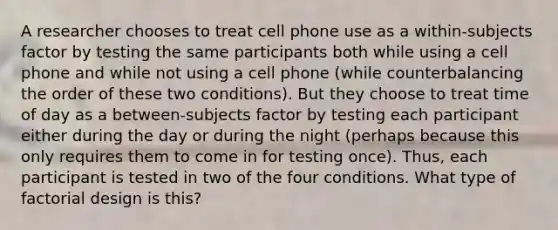 A researcher chooses to treat cell phone use as a within-subjects factor by testing the same participants both while using a cell phone and while not using a cell phone (while counterbalancing the order of these two conditions). But they choose to treat time of day as a between-subjects factor by testing each participant either during the day or during the night (perhaps because this only requires them to come in for testing once). Thus, each participant is tested in two of the four conditions. What type of factorial design is this?