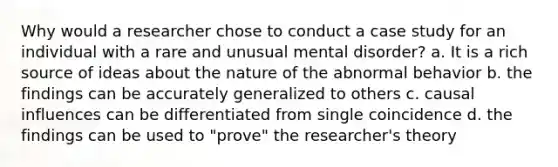 Why would a researcher chose to conduct a case study for an individual with a rare and unusual mental disorder? a. It is a rich source of ideas about the nature of the abnormal behavior b. the findings can be accurately generalized to others c. causal influences can be differentiated from single coincidence d. the findings can be used to "prove" the researcher's theory