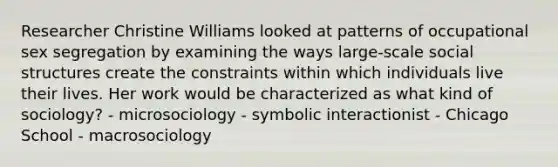 Researcher Christine Williams looked at patterns of occupational sex segregation by examining the ways large-scale social structures create the constraints within which individuals live their lives. Her work would be characterized as what kind of sociology? - microsociology - symbolic interactionist - Chicago School - macrosociology