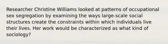 Researcher Christine Williams looked at patterns of occupational sex segregation by examining the ways large-scale social structures create the constraints within which individuals live their lives. Her work would be characterized as what kind of sociology?