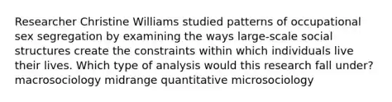 Researcher Christine Williams studied patterns of occupational sex segregation by examining the ways large-scale social structures create the constraints within which individuals live their lives. Which type of analysis would this research fall under? macrosociology midrange quantitative microsociology