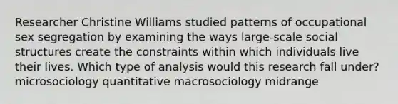 Researcher Christine Williams studied patterns of occupational sex segregation by examining the ways large-scale social structures create the constraints within which individuals live their lives. Which type of analysis would this research fall under? microsociology quantitative macrosociology midrange