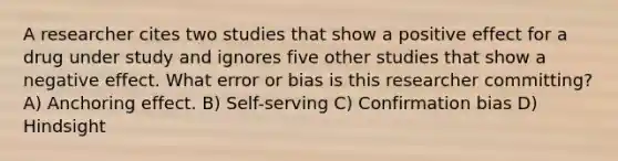 A researcher cites two studies that show a positive effect for a drug under study and ignores five other studies that show a negative effect. What error or bias is this researcher committing? A) Anchoring effect. B) Self-serving C) Confirmation bias D) Hindsight