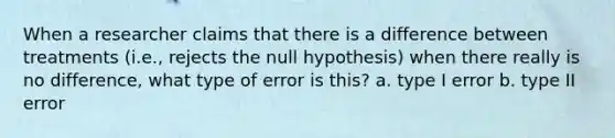 When a researcher claims that there is a difference between treatments (i.e., rejects the null hypothesis) when there really is no difference, what type of error is this? a. type I error b. type II error