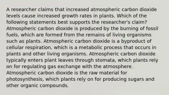 A researcher claims that increased atmospheric carbon dioxide levels cause increased growth rates in plants. Which of the following statements best supports the researcher's claim? Atmospheric carbon dioxide is produced by the burning of fossil fuels, which are formed from the remains of living organisms such as plants. Atmospheric carbon dioxide is a byproduct of cellular respiration, which is a metabolic process that occurs in plants and other living organisms. Atmospheric carbon dioxide typically enters plant leaves through stomata, which plants rely on for regulating gas exchange with the atmosphere. Atmospheric carbon dioxide is the raw material for photosynthesis, which plants rely on for producing sugars and other organic compounds.