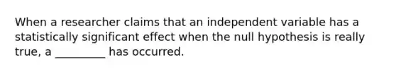 When a researcher claims that an independent variable has a statistically significant effect when the null hypothesis is really true, a _________ has occurred.