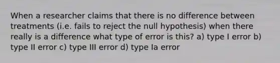 When a researcher claims that there is no difference between treatments (i.e. fails to reject the null hypothesis) when there really is a difference what type of error is this? a) type I error b) type II error c) type III error d) type Ia error