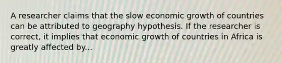 A researcher claims that the slow economic growth of countries can be attributed to geography hypothesis. If the researcher is correct, it implies that economic growth of countries in Africa is greatly affected by...