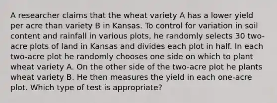 A researcher claims that the wheat variety A has a lower yield per acre than variety B in Kansas. To control for variation in soil content and rainfall in various plots, he randomly selects 30 two-acre plots of land in Kansas and divides each plot in half. In each two-acre plot he randomly chooses one side on which to plant wheat variety A. On the other side of the two-acre plot he plants wheat variety B. He then measures the yield in each one-acre plot. Which type of test is appropriate?