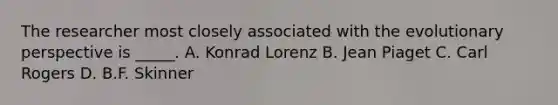 The researcher most closely associated with the evolutionary perspective is _____. A. Konrad Lorenz B. Jean Piaget C. Carl Rogers D. B.F. Skinner