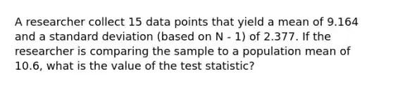 A researcher collect 15 data points that yield a mean of 9.164 and a standard deviation (based on N - 1) of 2.377. If the researcher is comparing the sample to a population mean of 10.6, what is the value of the test statistic?