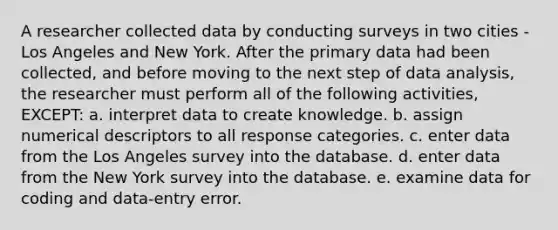 A researcher collected data by conducting surveys in two cities - Los Angeles and New York. After the primary data had been collected, and before moving to the next step of data analysis, the researcher must perform all of the following activities, EXCEPT: a. interpret data to create knowledge. b. assign numerical descriptors to all response categories. c. enter data from the Los Angeles survey into the database. d. enter data from the New York survey into the database. e. examine data for coding and data-entry error.