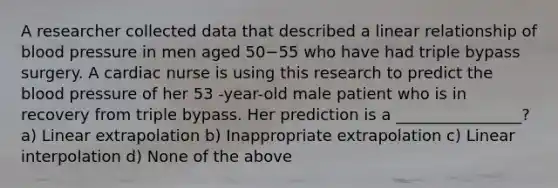 A researcher collected data that described a linear relationship of blood pressure in men aged 50−55 who have had triple bypass surgery. A cardiac nurse is using this research to predict the blood pressure of her 53 -year-old male patient who is in recovery from triple bypass. Her prediction is a ________________? a) Linear extrapolation b) Inappropriate extrapolation c) Linear interpolation d) None of the above