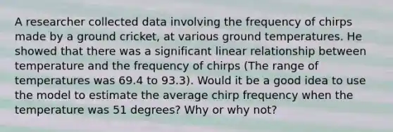 A researcher collected data involving the frequency of chirps made by a ground cricket, at various ground temperatures. He showed that there was a significant linear relationship between temperature and the frequency of chirps (The range of temperatures was 69.4 to 93.3). Would it be a good idea to use the model to estimate the average chirp frequency when the temperature was 51 degrees? Why or why not?