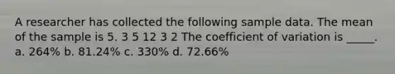 A researcher has collected the following sample data. The mean of the sample is 5. 3 5 12 3 2 The coefficient of variation is _____. a. 264% b. 81.24% c. 330% d. 72.66%