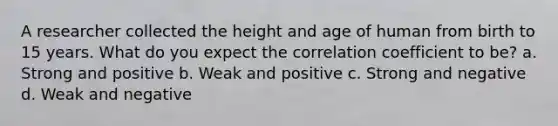 A researcher collected the height and age of human from birth to 15 years. What do you expect the correlation coefficient to be? a. Strong and positive b. Weak and positive c. Strong and negative d. Weak and negative