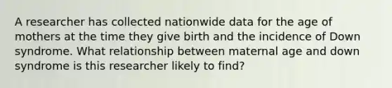 A researcher has collected nationwide data for the age of mothers at the time they give birth and the incidence of Down syndrome. What relationship between maternal age and down syndrome is this researcher likely to find?