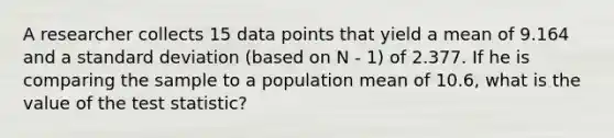 A researcher collects 15 data points that yield a mean of 9.164 and a standard deviation (based on N - 1) of 2.377. If he is comparing the sample to a population mean of 10.6, what is the value of the test statistic?