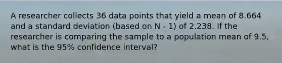 A researcher collects 36 data points that yield a mean of 8.664 and a standard deviation (based on N - 1) of 2.238. If the researcher is comparing the sample to a population mean of 9.5, what is the 95% confidence interval?