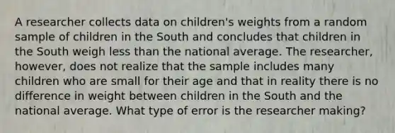 A researcher collects data on children's weights from a random sample of children in the South and concludes that children in the South weigh less than the national average. The researcher, however, does not realize that the sample includes many children who are small for their age and that in reality there is no difference in weight between children in the South and the national average. What type of error is the researcher making?