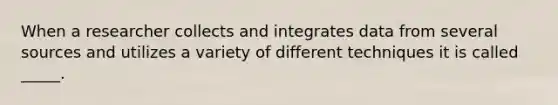 When a researcher collects and integrates data from several sources and utilizes a variety of different techniques it is called _____.