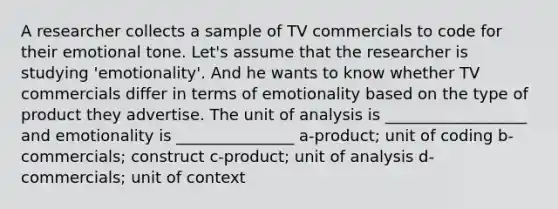 A researcher collects a sample of TV commercials to code for their emotional tone. Let's assume that the researcher is studying 'emotionality'. And he wants to know whether TV commercials differ in terms of emotionality based on the type of product they advertise. The unit of analysis is __________________ and emotionality is _______________ a-product; unit of coding b-commercials; construct c-product; unit of analysis d-commercials; unit of context