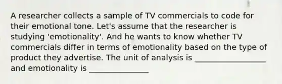 A researcher collects a sample of TV commercials to code for their emotional tone. Let's assume that the researcher is studying 'emotionality'. And he wants to know whether TV commercials differ in terms of emotionality based on the type of product they advertise. The unit of analysis is __________________ and emotionality is _______________