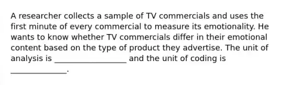 A researcher collects a sample of TV commercials and uses the first minute of every commercial to measure its emotionality. He wants to know whether TV commercials differ in their emotional content based on the type of product they advertise. The unit of analysis is __________________ and the unit of coding is ______________.