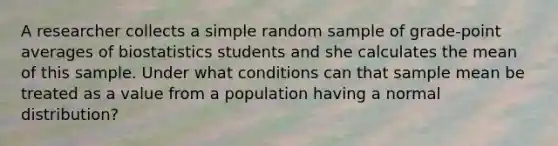 A researcher collects a simple random sample of​ grade-point averages of biostatistics students and she calculates the mean of this sample. Under what conditions can that sample mean be treated as a value from a population having a normal​ distribution?