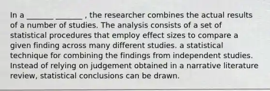 In a _______ _______ , the researcher combines the actual results of a number of studies. The analysis consists of a set of statistical procedures that employ effect sizes to compare a given finding across many different studies. a statistical technique for combining the findings from independent studies. Instead of relying on judgement obtained in a narrative literature review, statistical conclusions can be drawn.