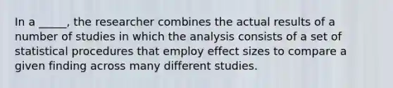 In a _____, the researcher combines the actual results of a number of studies in which the analysis consists of a set of statistical procedures that employ effect sizes to compare a given finding across many different studies.