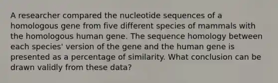 A researcher compared the nucleotide sequences of a homologous gene from five different species of mammals with the homologous human gene. The sequence homology between each species' version of the gene and the human gene is presented as a percentage of similarity. What conclusion can be drawn validly from these data?