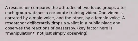 A researcher compares the attitudes of two focus groups after each group watches a corporate training video. One video is narrated by a male voice, and the other, by a female voice. A researcher deliberately drops a wallet in a public place and observes the reactions of passersby. (key factor here is *manipulation*, not just simply observing)