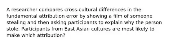 A researcher compares cross-cultural differences in the fundamental attribution error by showing a film of someone stealing and then asking participants to explain why the person stole. Participants from East Asian cultures are most likely to make which attribution?