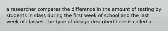 a researcher compares the difference in the amount of testing by students in class during the first week of school and the last week of classes. the type of design described here is called a...