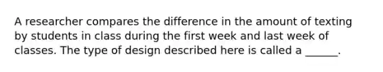 A researcher compares the difference in the amount of texting by students in class during the first week and last week of classes. The type of design described here is called a ______.