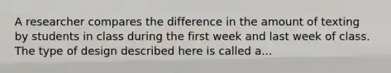 A researcher compares the difference in the amount of texting by students in class during the first week and last week of class. The type of design described here is called a...