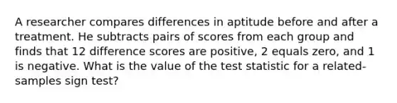 A researcher compares differences in aptitude before and after a treatment. He subtracts pairs of scores from each group and finds that 12 difference scores are positive, 2 equals zero, and 1 is negative. What is the value of the test statistic for a related-samples sign test?