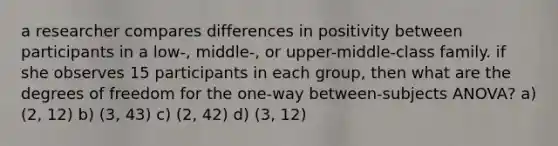 a researcher compares differences in positivity between participants in a low-, middle-, or upper-middle-class family. if she observes 15 participants in each group, then what are the degrees of freedom for the one-way between-subjects ANOVA? a) (2, 12) b) (3, 43) c) (2, 42) d) (3, 12)